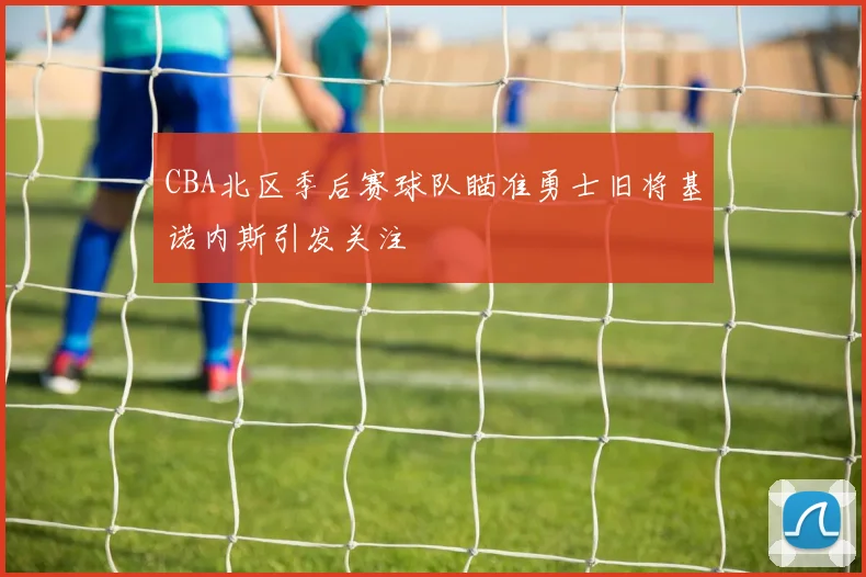 CBA北区季后赛球队瞄准勇士旧将基诺内斯引发关注