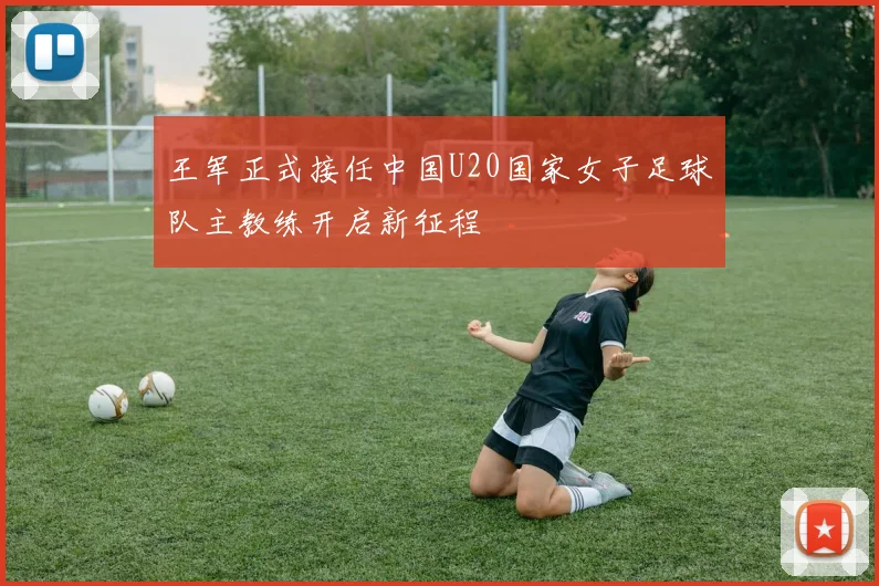 王军正式接任中国U20国家女子足球队主教练开启新征程
