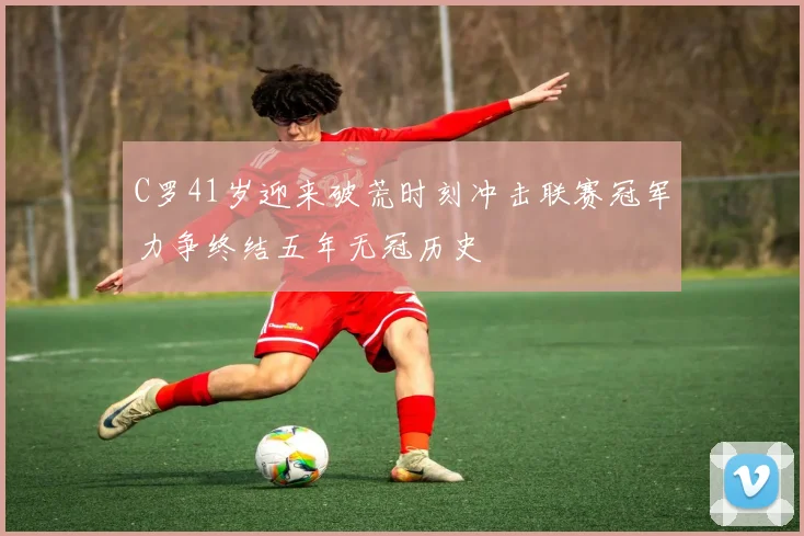 C罗41岁迎来破荒时刻冲击联赛冠军力争终结五年无冠历史