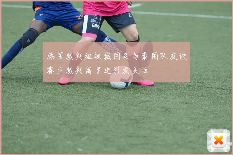 韩国裁判组执裁国足与泰国队友谊赛主裁判高亨进引发关注