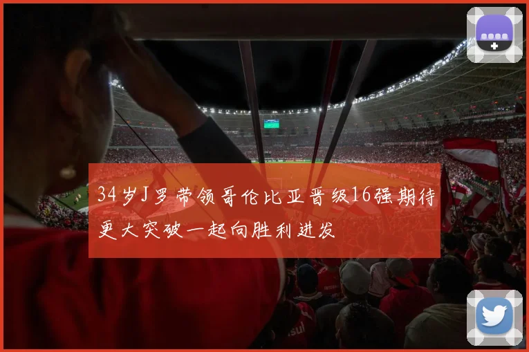 34岁J罗带领哥伦比亚晋级16强期待更大突破一起向胜利进发