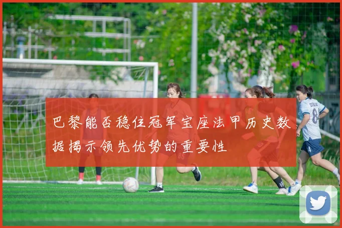 巴黎能否稳住冠军宝座法甲历史数据揭示领先优势的重要性