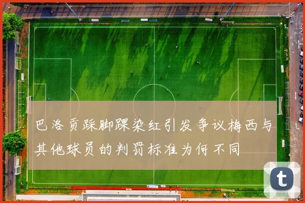 巴洛贡踩脚踝染红引发争议梅西与其他球员的判罚标准为何不同