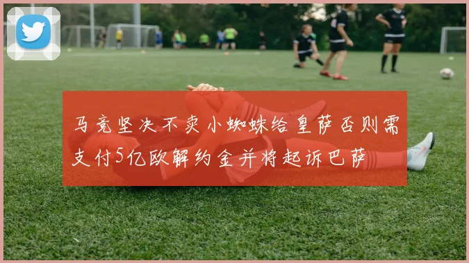 马竞坚决不卖小蜘蛛给皇萨否则需支付5亿欧解约金并将起诉巴萨