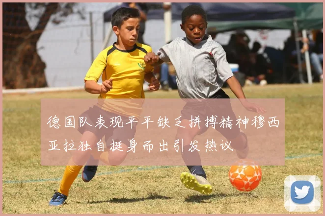 德国队表现平平缺乏拼搏精神穆西亚拉独自挺身而出引发热议