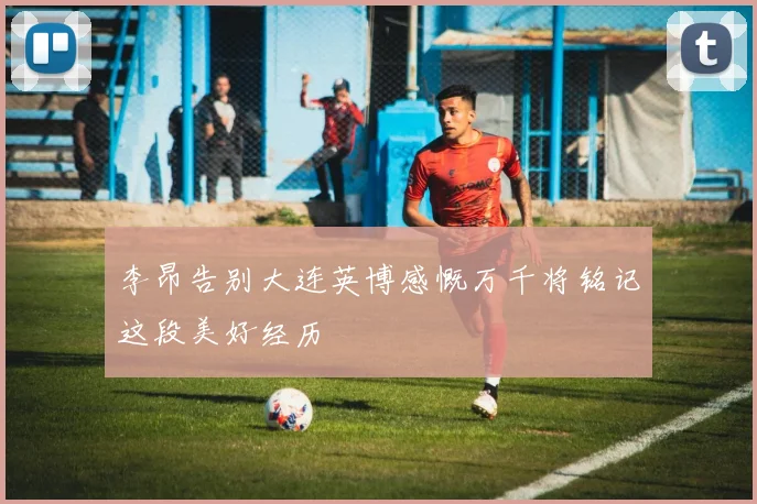 李昂告别大连英博感慨万千将铭记这段美好经历