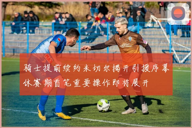 骑士提前续约米切尔揭开引援序幕休赛期首笔重要操作即将展开