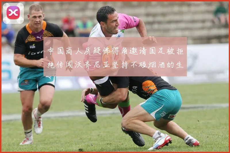 中国商人质疑佛得角邀请国足被拒绝传闻沃齐尼亚坚持不碰烟酒的生活方式