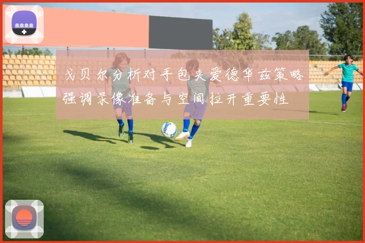戈贝尔分析对手包夹爱德华兹策略强调录像准备与空间拉开重要性