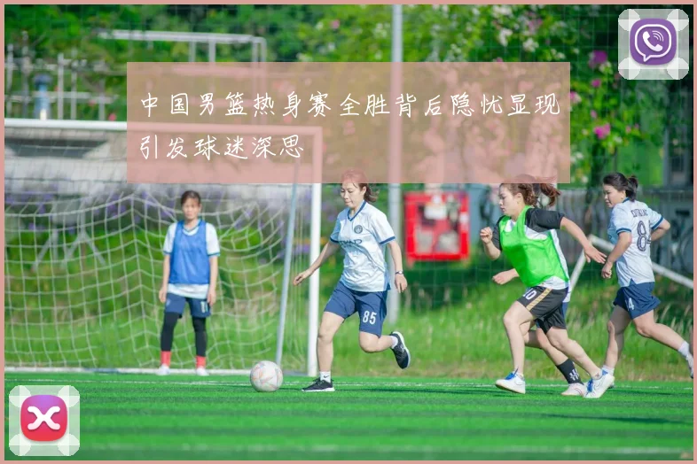 中国男篮热身赛全胜背后隐忧显现引发球迷深思