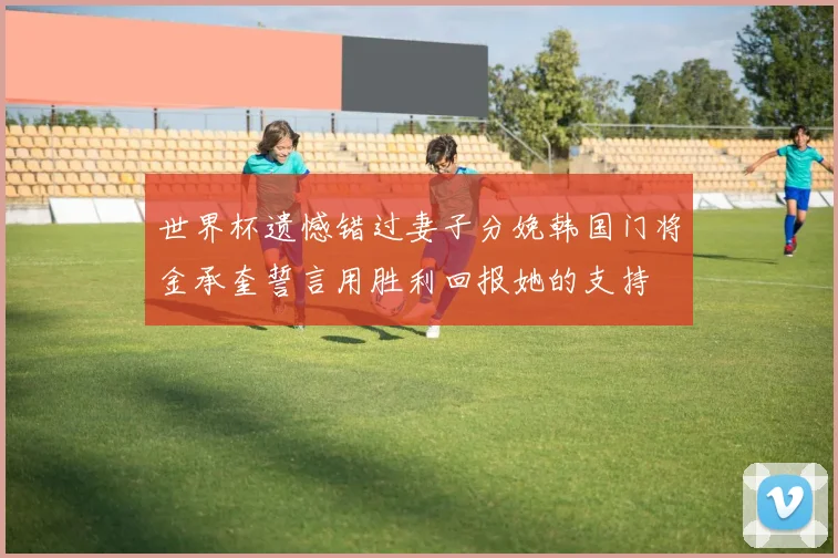 世界杯遗憾错过妻子分娩韩国门将金承奎誓言用胜利回报她的支持