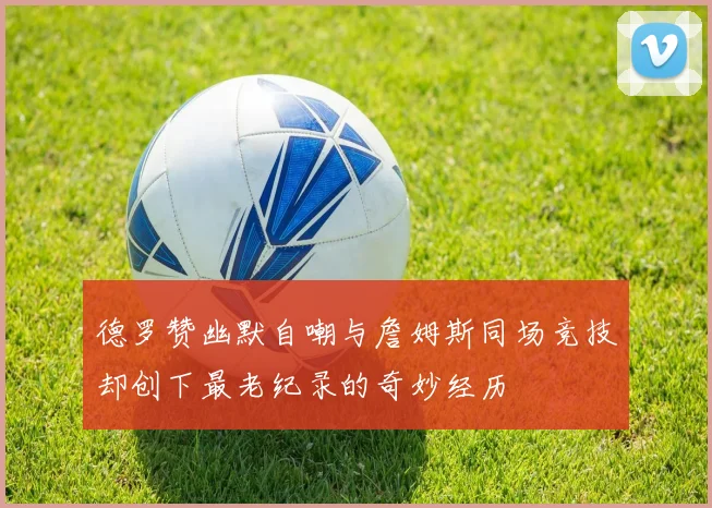 德罗赞幽默自嘲与詹姆斯同场竞技却创下最老纪录的奇妙经历