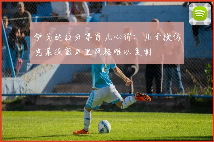 伊戈达拉分享育儿心得：儿子模仿克莱投篮库里风格难以复制