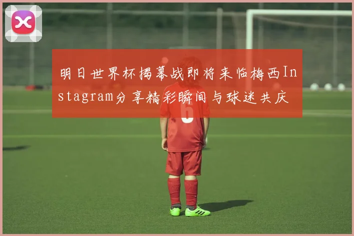 明日世界杯揭幕战即将来临梅西Instagram分享精彩瞬间与球迷共庆