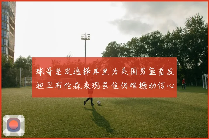 球哥坚定选择库里为美国男篮首发控卫布伦森表现虽佳仍难撼动信心