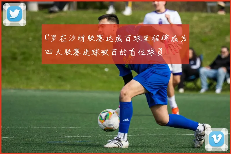 C罗在沙特联赛达成百球里程碑成为四大联赛进球破百的首位球员