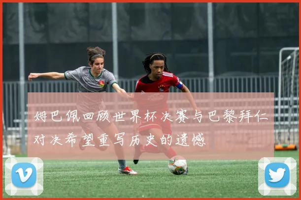 姆巴佩回顾世界杯决赛与巴黎拜仁对决希望重写历史的遗憾