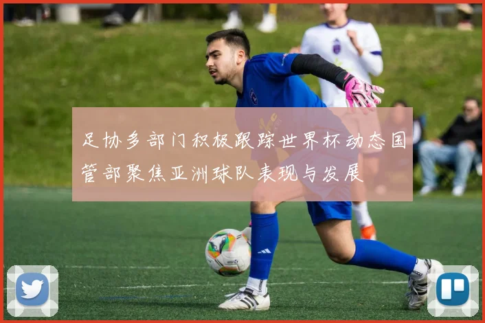 足协多部门积极跟踪世界杯动态国管部聚焦亚洲球队表现与发展