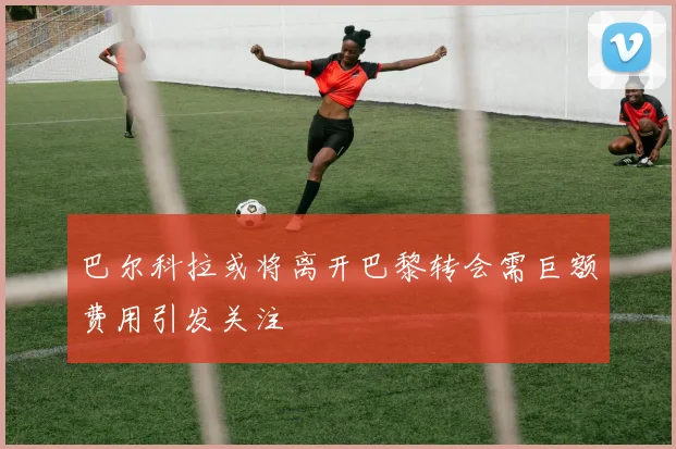 巴尔科拉或将离开巴黎转会需巨额费用引发关注